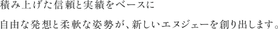 積み上げた信頼と実績をベースに自由な発想と柔軟な姿勢が、新しいエヌジェーを創り出します。